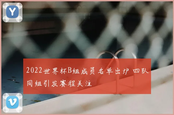 2022世界杯B组成员名单出炉 四队同组引发赛程关注