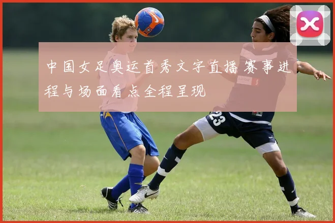 中国女足奥运首秀文字直播 赛事进程与场面看点全程呈现