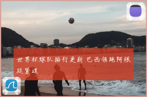 世界杯球队排行更新 巴西领跑阿根廷紧追