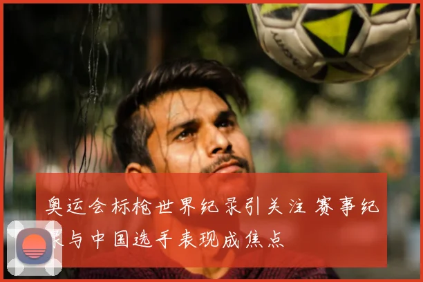 奥运会标枪世界纪录引关注 赛事纪录与中国选手表现成焦点