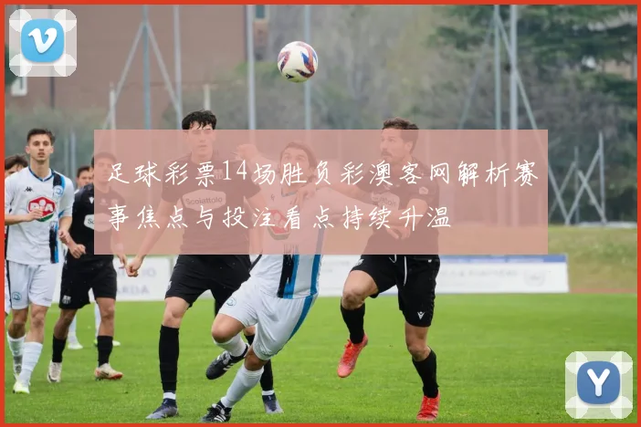 足球彩票14场胜负彩澳客网解析赛事焦点与投注看点持续升温