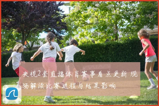 央视2套直播体育赛事看点更新 现场解读比赛进程与结果影响