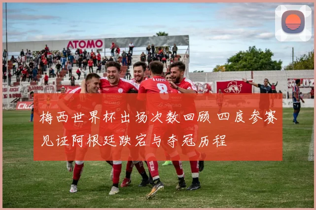 梅西世界杯出场次数回顾 四度参赛见证阿根廷跌宕与夺冠历程