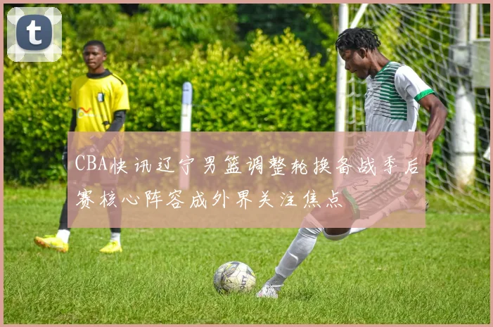 CBA快讯辽宁男篮调整轮换备战季后赛核心阵容成外界关注焦点