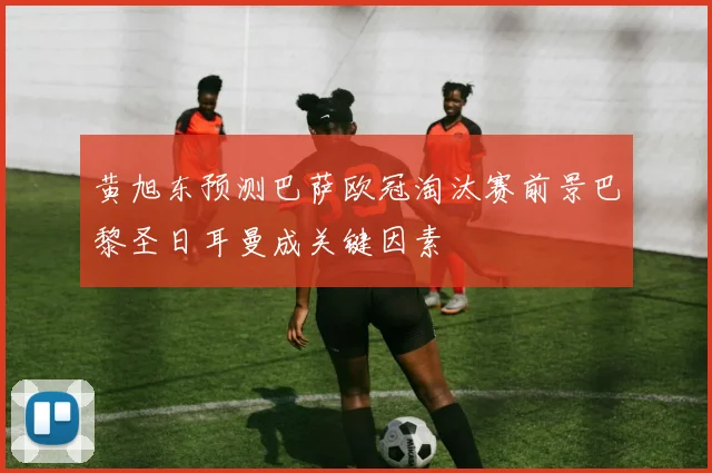 黄旭东预测巴萨欧冠淘汰赛前景巴黎圣日耳曼成关键因素