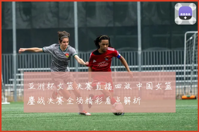 亚洲杯女篮决赛直播回放 中国女篮鏖战决赛全场精彩看点解析