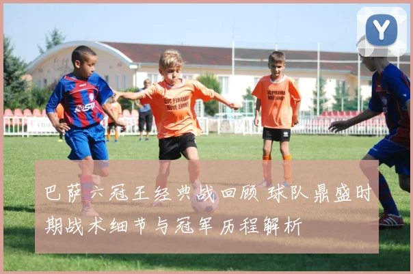 巴萨六冠王经典战回顾 球队鼎盛时期战术细节与冠军历程解析