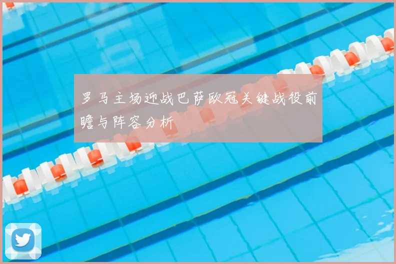 罗马主场迎战巴萨欧冠关键战役前瞻与阵容分析