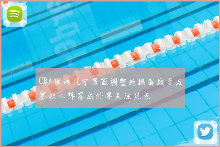 CBA快讯辽宁男篮调整轮换备战季后赛核心阵容成外界关注焦点