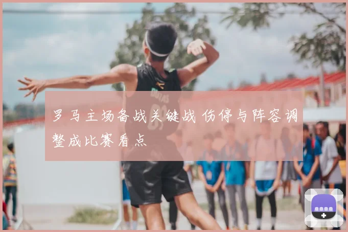 罗马主场备战关键战 伤停与阵容调整成比赛看点