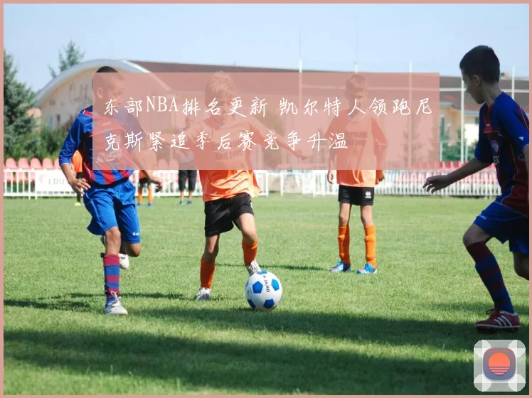 东部NBA排名更新 凯尔特人领跑尼克斯紧追季后赛竞争升温