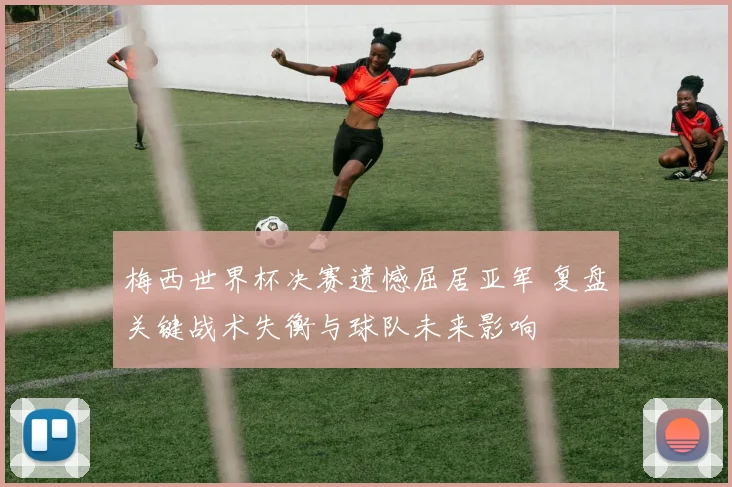梅西世界杯决赛遗憾屈居亚军 复盘关键战术失衡与球队未来影响