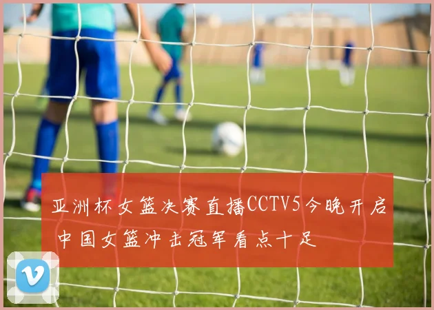 亚洲杯女篮决赛直播CCTV5今晚开启 中国女篮冲击冠军看点十足