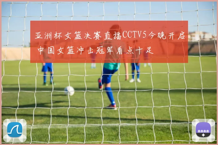 亚洲杯女篮决赛直播CCTV5今晚开启 中国女篮冲击冠军看点十足