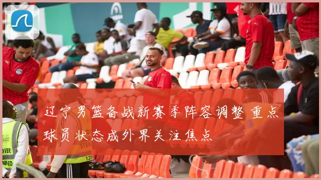 辽宁男篮备战新赛季阵容调整 重点球员状态成外界关注焦点