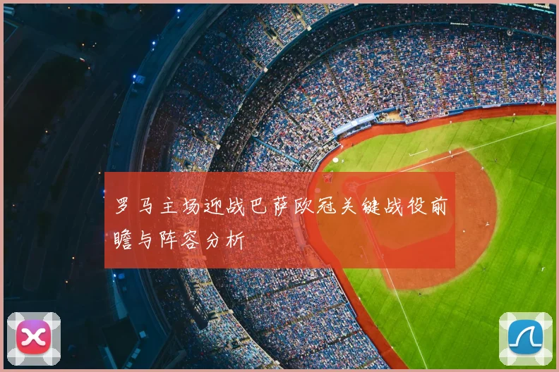 罗马主场迎战巴萨欧冠关键战役前瞻与阵容分析