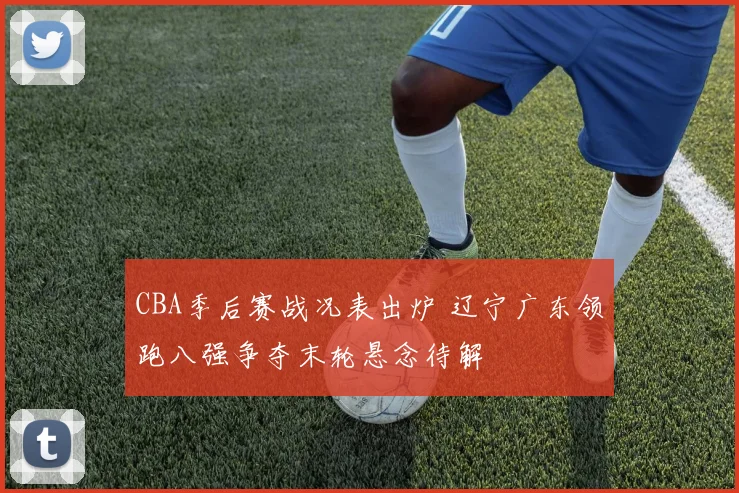 CBA季后赛战况表出炉 辽宁广东领跑八强争夺末轮悬念待解