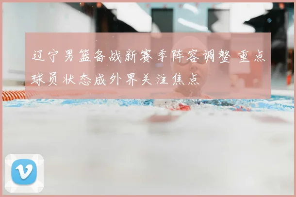 辽宁男篮备战新赛季阵容调整 重点球员状态成外界关注焦点