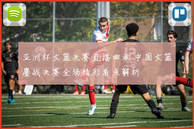 亚洲杯女篮决赛直播回放 中国女篮鏖战决赛全场精彩看点解析