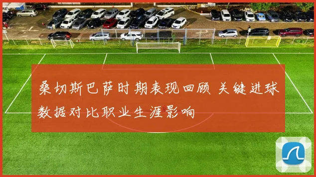 桑切斯巴萨时期表现回顾 关键进球数据对比职业生涯影响