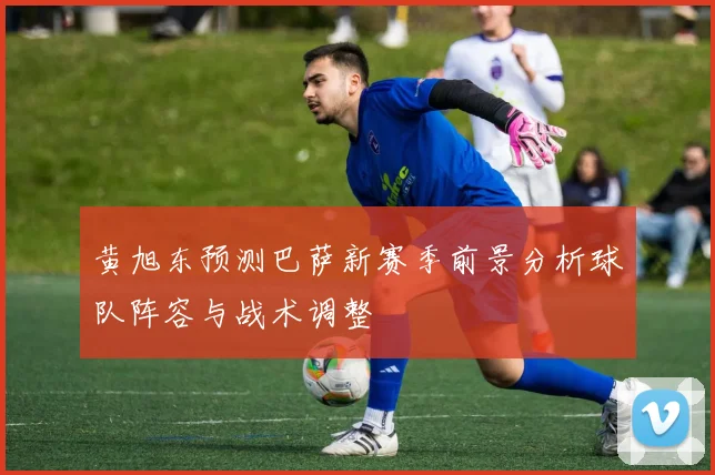 黄旭东预测巴萨新赛季前景分析球队阵容与战术调整