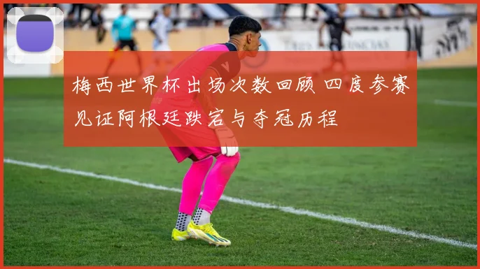 梅西世界杯出场次数回顾 四度参赛见证阿根廷跌宕与夺冠历程