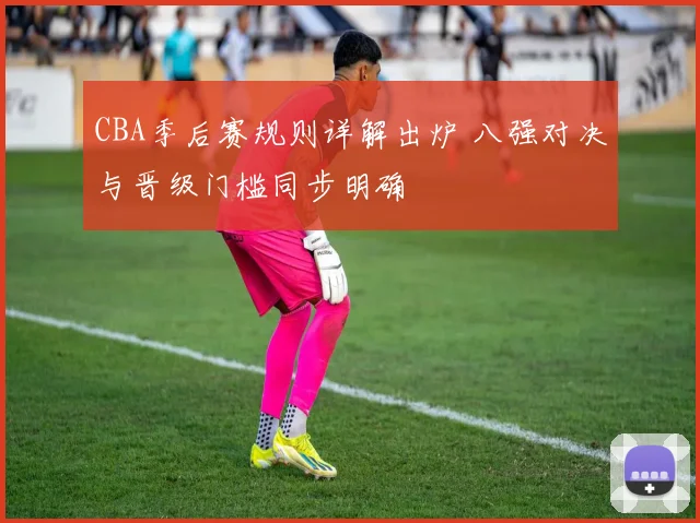 CBA季后赛规则详解出炉 八强对决与晋级门槛同步明确