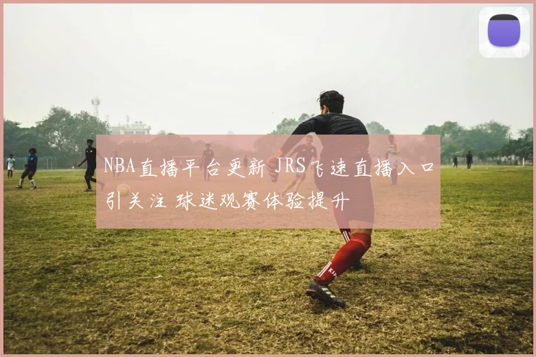 NBA直播平台更新 JRS飞速直播入口引关注 球迷观赛体验提升