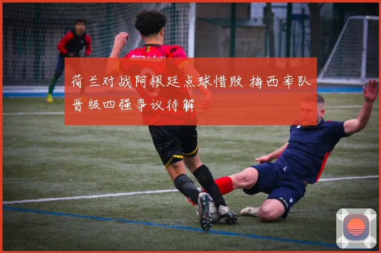 荷兰对战阿根廷点球惜败 梅西率队晋级四强争议待解