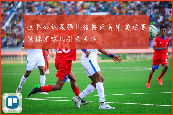 世界公认最强门将再获高评 奥运赛场稳守球门引发关注